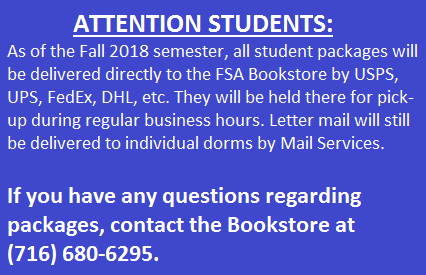 All student packages are now delivered directly to the FSA Bookstore by USPS, UPS, FedEx, DHL, etc. They will be held there for pickup during regular business hours. Letter mail will still be delivered to individual dorms by Mail Services. If you have any questions regarding packages, contact the University Bookstore at 716-680-6295.