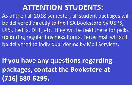 As of the Fall 2018 semester, all student packages will be delivered directly to the FSA Bookstore by USPS, UPS, FedEx, DHL, etc. They will be held there for pick-up during regular business hours. Letter mail will still be delivered to individual dorms by Mail Services. If you have any questions regarding packages, contact the Bookstore at (716) 680-6295.